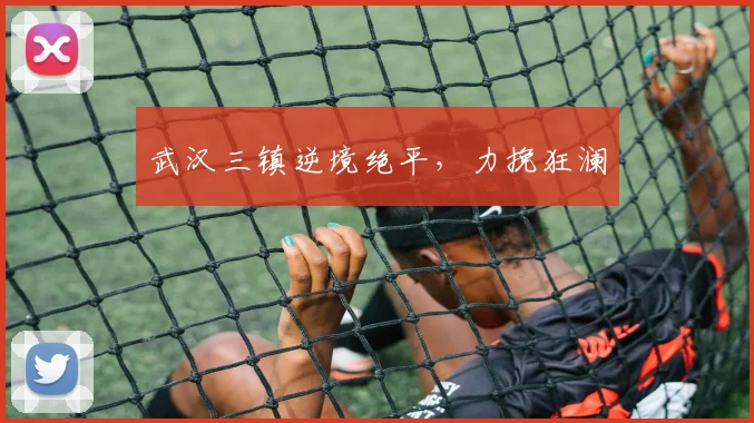 武汉三镇逆境绝平,力挽狂澜