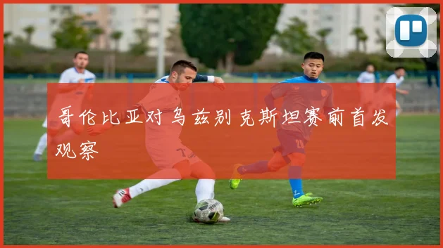 哥伦比亚对乌兹别克斯坦赛前首发观察