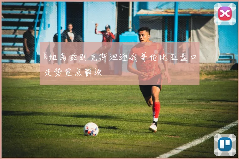 K组乌兹别克斯坦迎战哥伦比亚盘口走势重点解读
