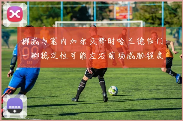 挪威与塞内加尔交锋时哈兰德临门一脚稳定性可能左右前场威胁程度