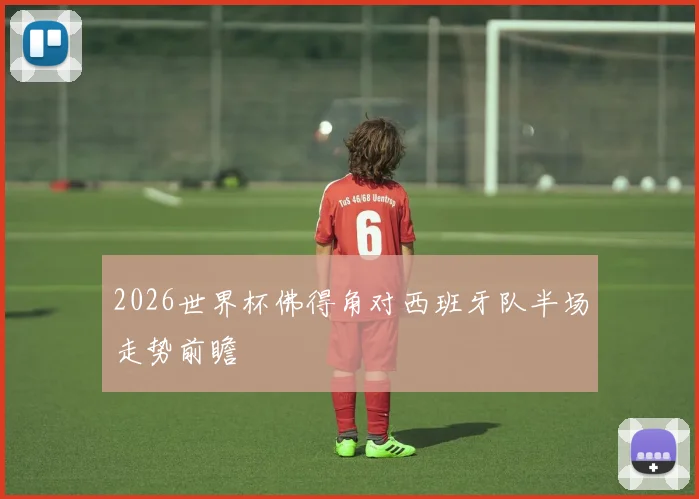 2026世界杯佛得角对西班牙队半场走势前瞻