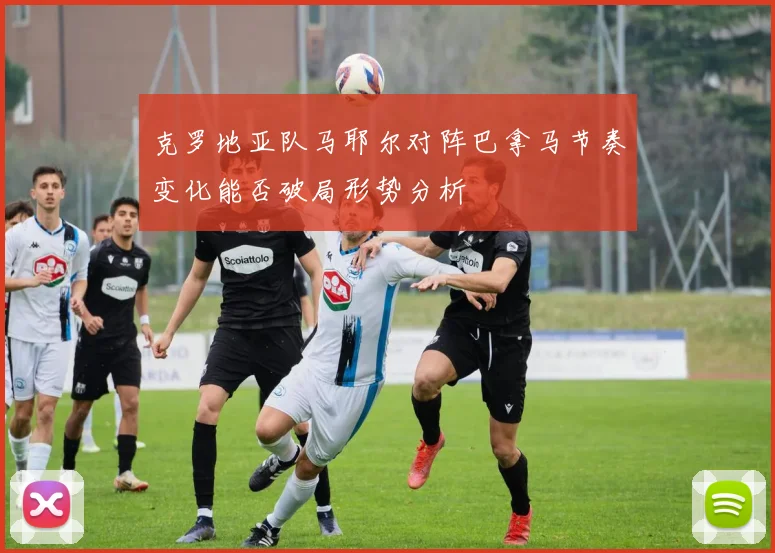 克罗地亚队马耶尔对阵巴拿马节奏变化能否破局形势分析