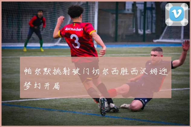 帕尔默挑射破门切尔西胜西汉姆迎梦幻开局