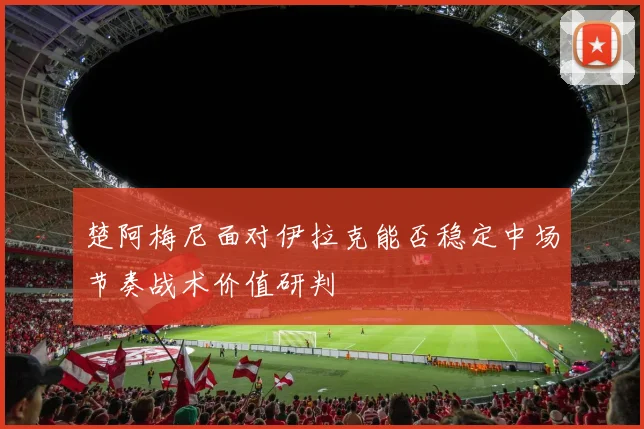 楚阿梅尼面对伊拉克能否稳定中场节奏战术价值研判