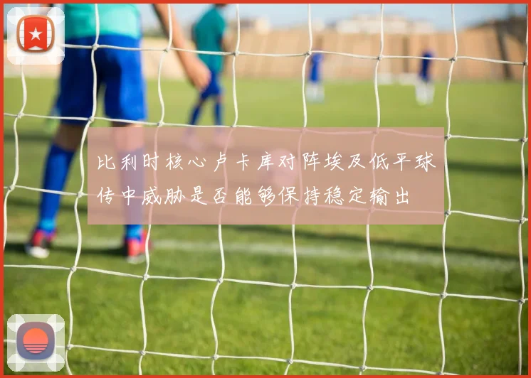 比利时核心卢卡库对阵埃及低平球传中威胁是否能够保持稳定输出
