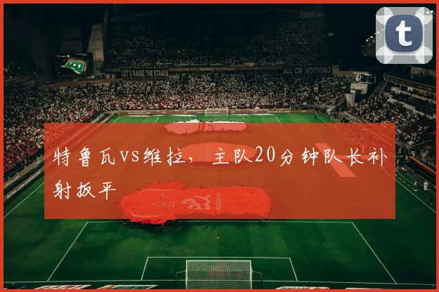 特鲁瓦vs维拉，主队20分钟队长补射扳平