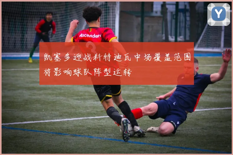 凯塞多迎战科特迪瓦中场覆盖范围将影响球队阵型运转