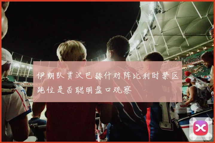 伊朗队贾汉巴赫什对阵比利时禁区跑位是否聪明盘口观察
