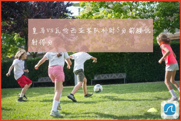 皇马vs瓦伦西亚客队补时5分前腰低射得分