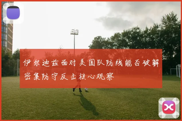 伊尔迪兹面对美国队防线能否破解密集防守反击核心观察