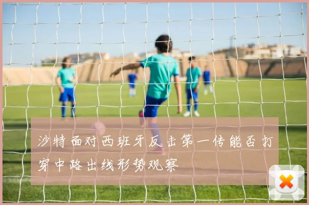 沙特面对西班牙反击第一传能否打穿中路出线形势观察