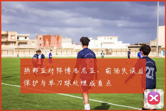 热那亚对阵博洛尼亚，前场失误后保护与单刀球处理成看点