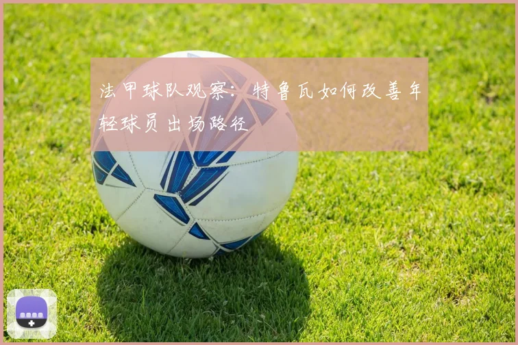 法甲球队观察：特鲁瓦如何改善年轻球员出场路径