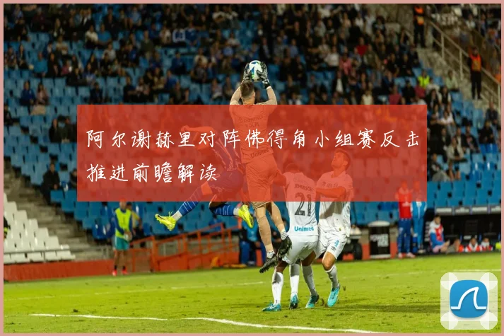 阿尔谢赫里对阵佛得角小组赛反击推进前瞻解读