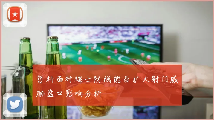 哲科面对瑞士防线能否扩大射门威胁盘口影响分析