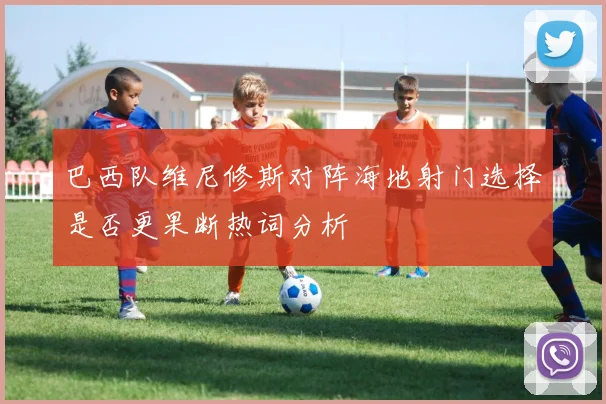 巴西队维尼修斯对阵海地射门选择是否更果断热词分析