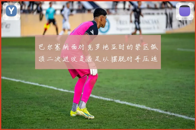 巴尔塞纳面对克罗地亚时的禁区弧顶二次进攻是否足以摆脱对手压迫