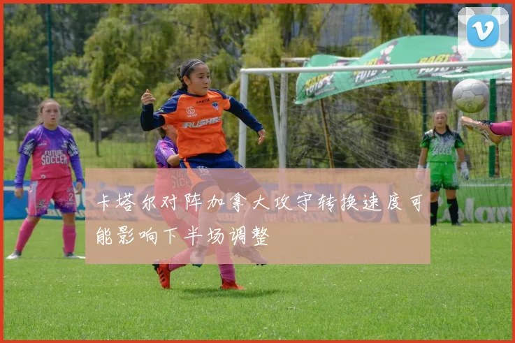 卡塔尔对阵加拿大攻守转换速度可能影响下半场调整